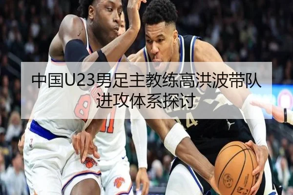 中国U23男足主教练高洪波带队进攻体系探讨